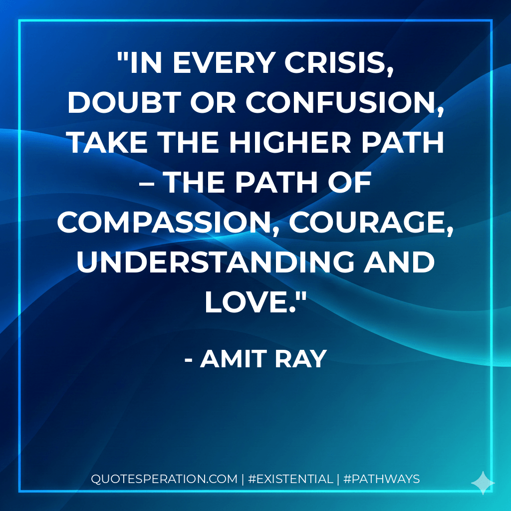 In every crisis, doubt or confusion, take the higher path – the path of compassion, courage, understanding and love. - Amit Ray