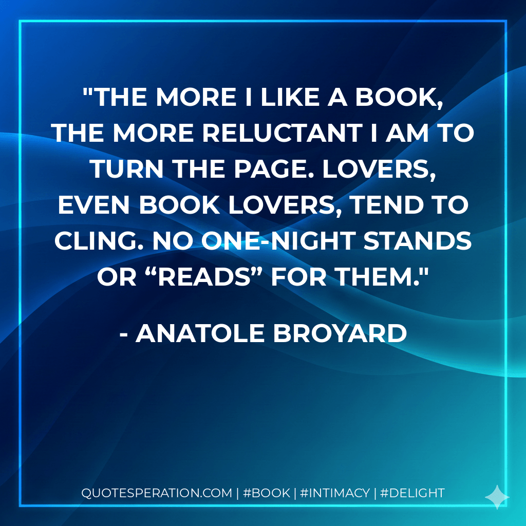 The more I like a book, the more reluctant I am to turn the page. Lovers, even book lovers, tend to cling. No one-night stands or “reads” for them. - Anatole Broyard