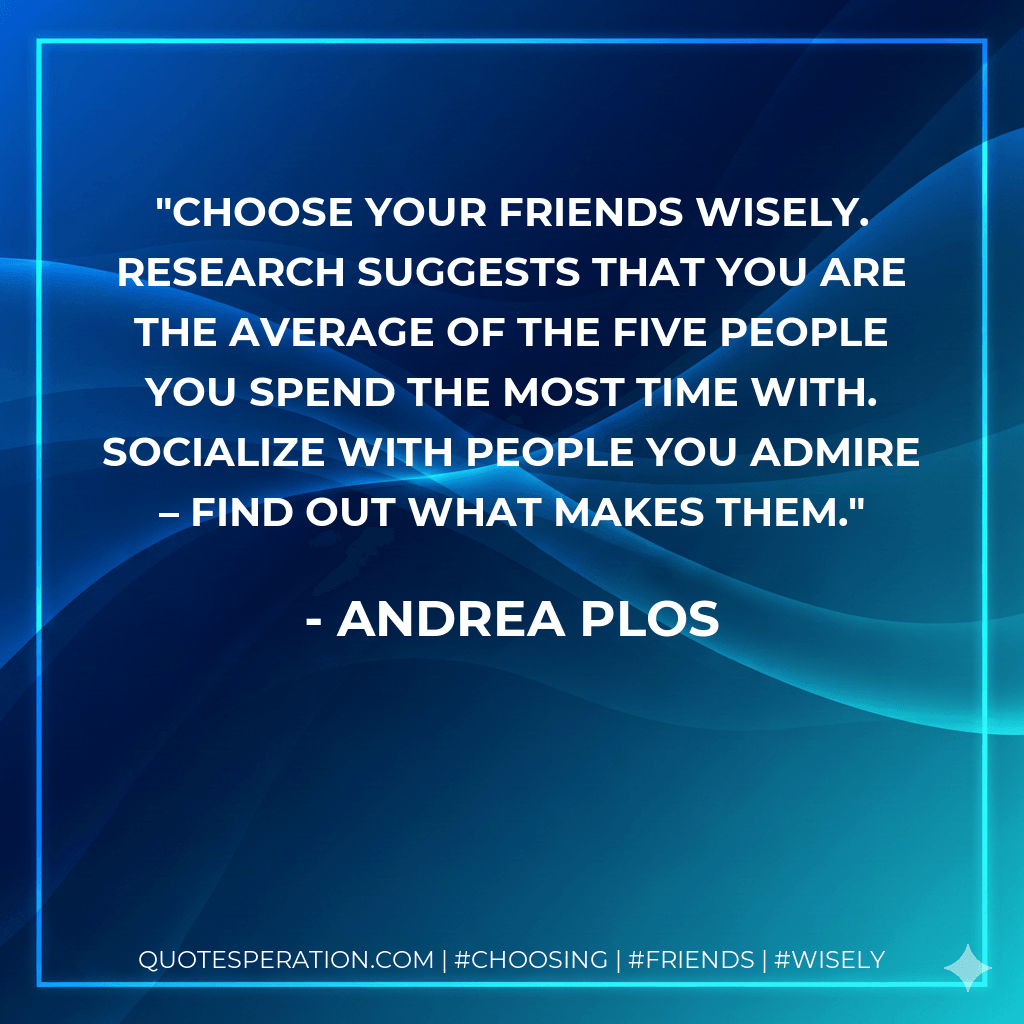 Choose your friends wisely. Research suggests that you are the average of the five people you spend the most time with. Socialize with people you admire – find out what makes them. - Andrea Plos