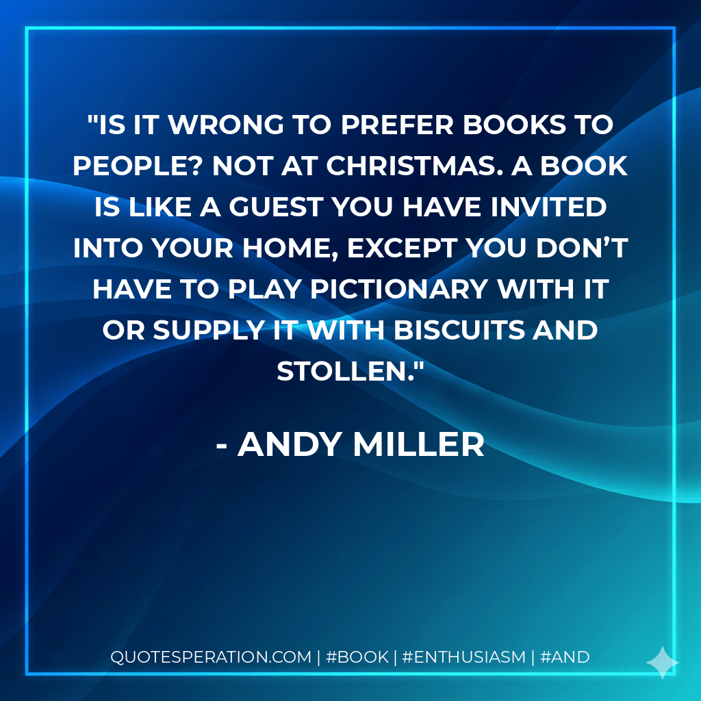Is it wrong to prefer books to people? Not at Christmas. A book is like a guest you have invited into your home, except you don’t have to play Pictionary with it or supply it with biscuits and stollen. - Andy Miller