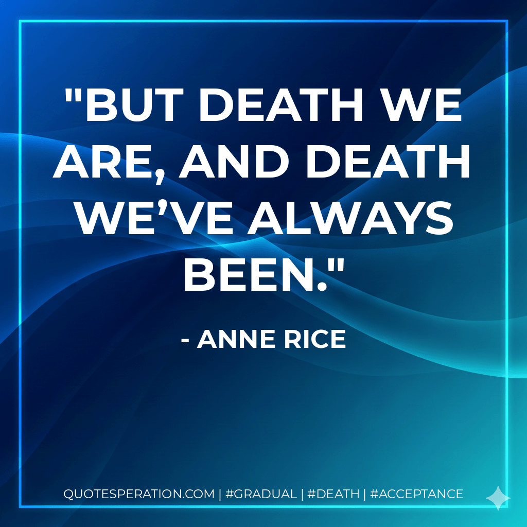But death we are, and death we’ve always been. - Anne Rice