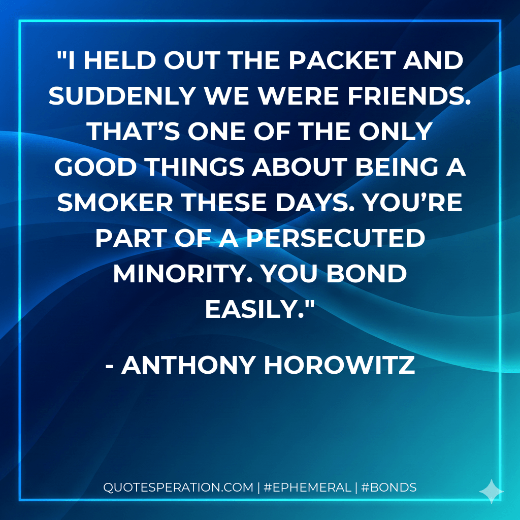 I held out the packet and suddenly we were friends. That’s one of the only good things about being a smoker these days. You’re part of a persecuted minority. You bond easily. - Anthony Horowitz