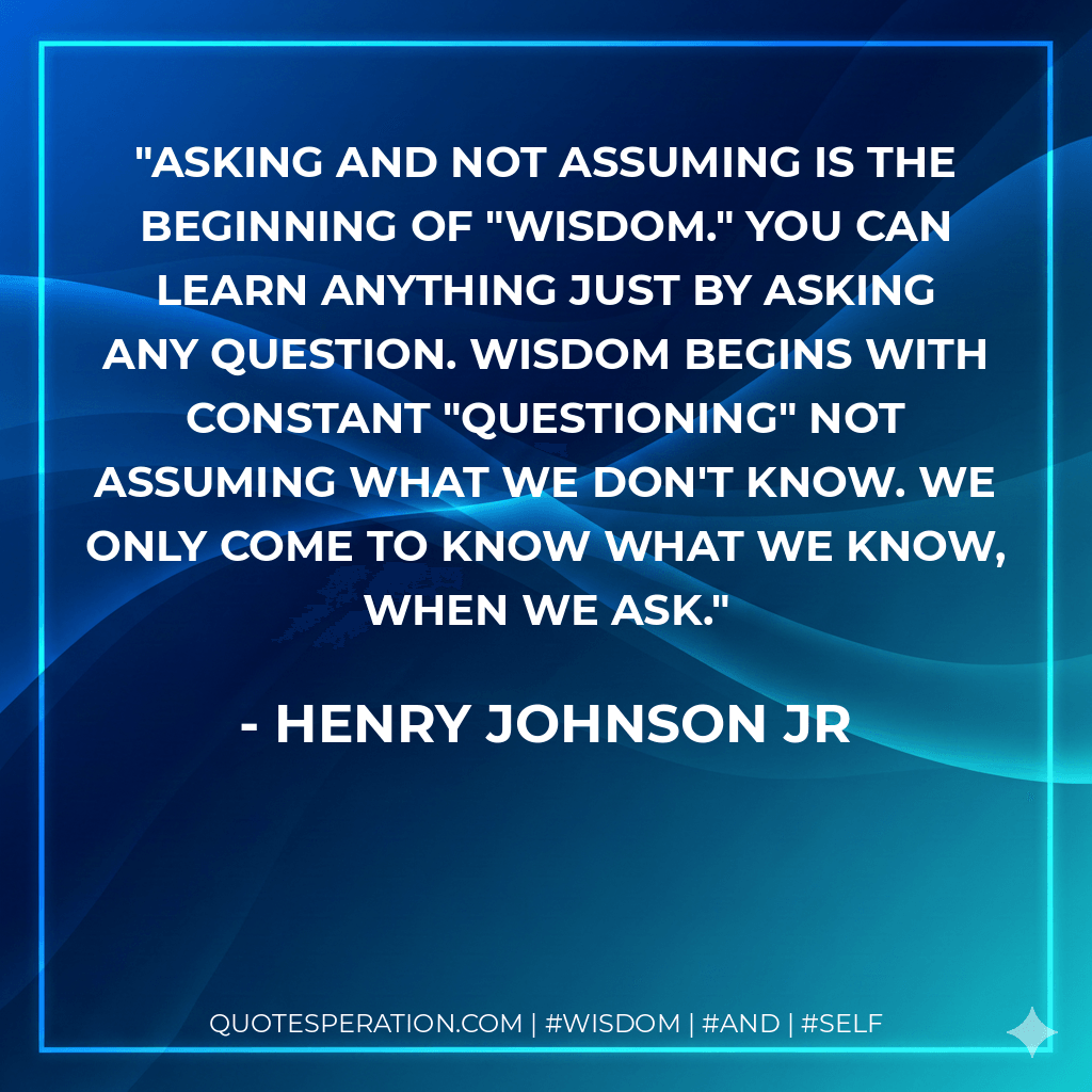 Asking and not assuming is the beginning of "WISDOM." You can learn anything just by asking any question. Wisdom begins with constant "QUESTIONING" not assuming what we don't know. We only come to know what we know, when we ask. - Henry Johnson Jr