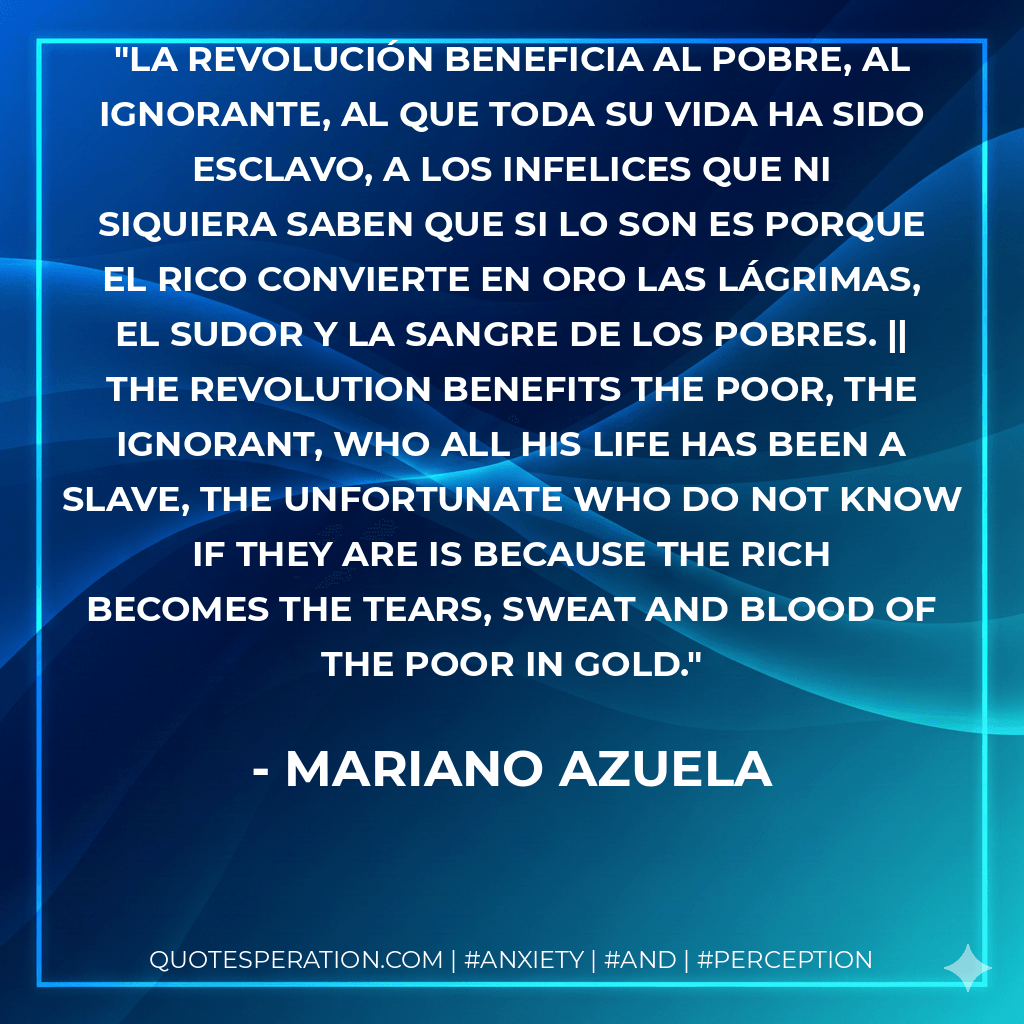 La revolución beneficia al pobre, al ignorante, al que toda su vida ha sido esclavo, a los infelices que ni siquiera saben que si lo son es porque el rico convierte en oro las lágrimas, el sudor y la sangre de los pobres. || The revolution benefits the poor, the ignorant, who all his life has been a slave, the unfortunate who do not know if they are is because the rich becomes the tears, sweat and blood of the poor in gold. - Mariano Azuela