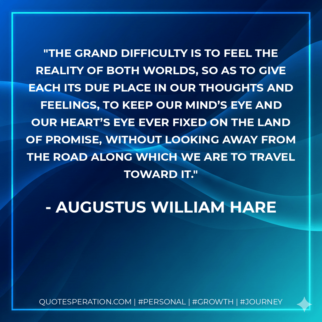 The grand difficulty is to feel the reality of both worlds, so as to give each its due place in our thoughts and feelings, to keep our mind’s eye and our heart’s eye ever fixed on the land of promise, without looking away from the road along which we are to travel toward it. - Augustus William Hare