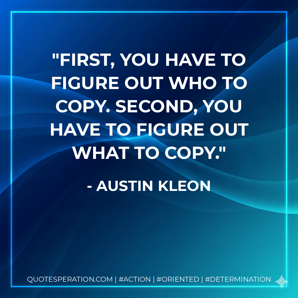 First, you have to figure out who to copy. Second, you have to figure out what to copy. - Austin Kleon
