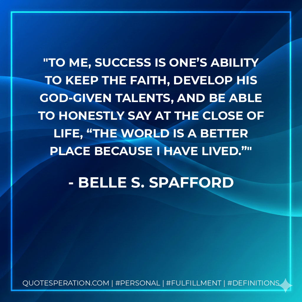 To me, success is one’s ability to keep the faith, develop his God-given talents, and be able to honestly say at the close of life, “the world is a better place because I have lived.” - Belle S. Spafford
