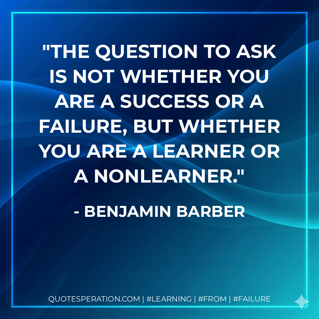 The question to ask is not whether you are a success or a failure, but whether you are a learner or a nonlearner. - Benjamin Barber