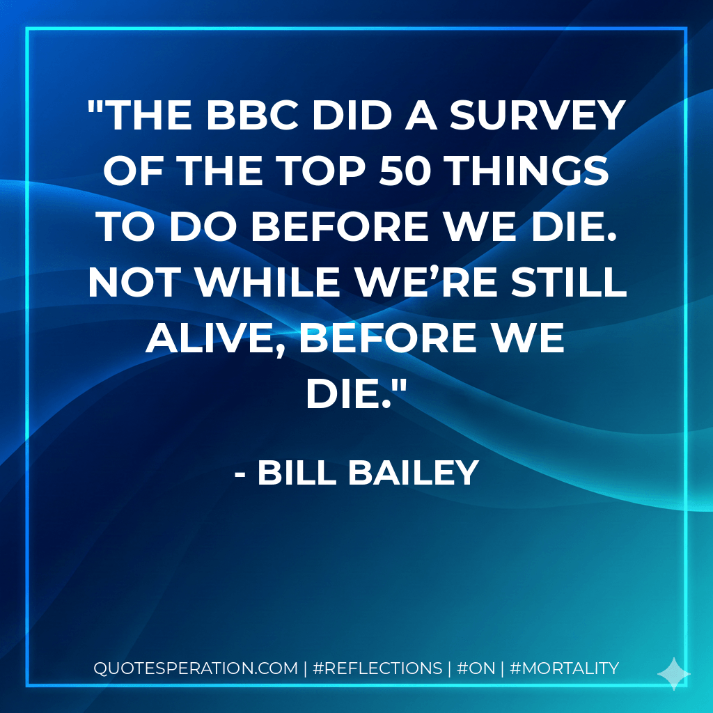 The BBC did a survey of the top 50 things to do before we die. Not while we’re still alive, before we die. - Bill Bailey