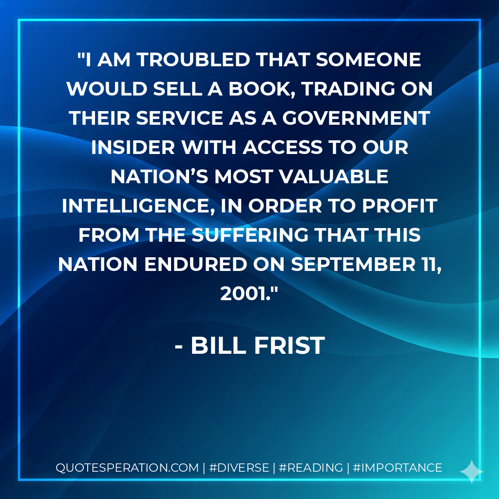 I am troubled that someone would sell a book, trading on their service as a government insider with access to our nation’s most valuable intelligence, in order to profit from the suffering that this nation endured on September 11, 2001. - Bill Frist