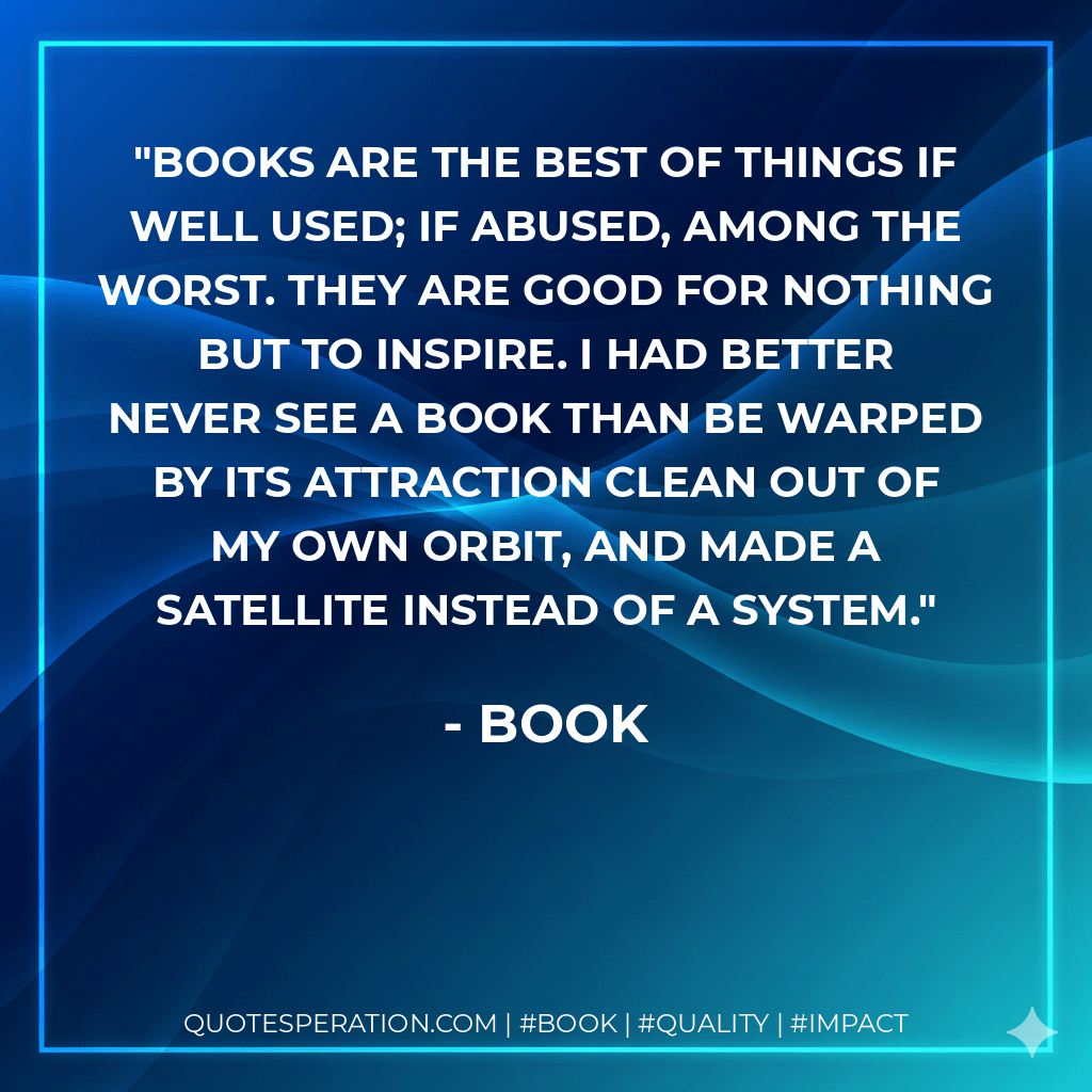 Books are the best of things if well used; if abused, among the worst. They are good for nothing but to inspire. I had better never see a book than be warped by its attraction clean out of my own orbit, and made a satellite instead of a system. - Book