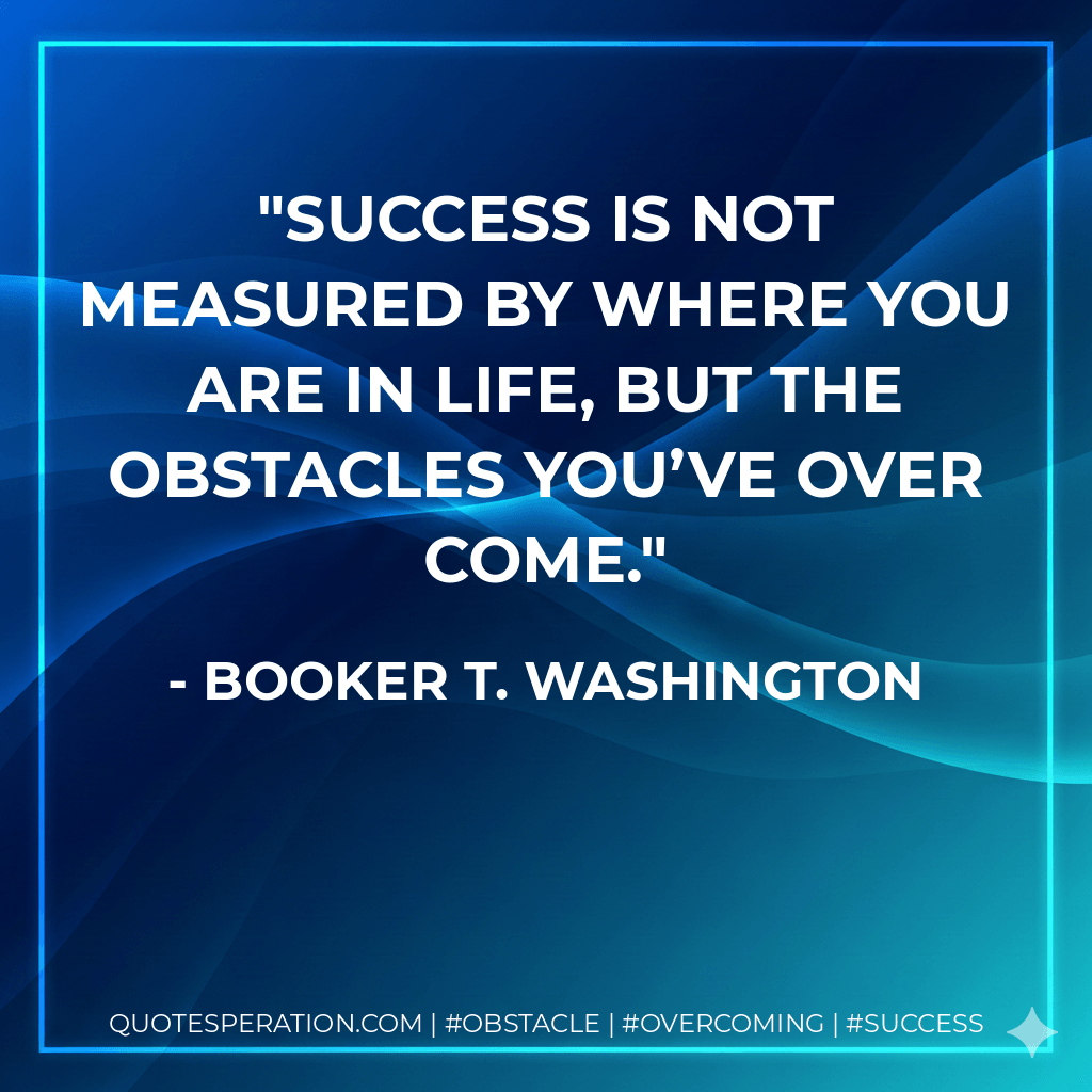 Success is not measured by where you are in life, but the obstacles you’ve over come. - Booker T. Washington