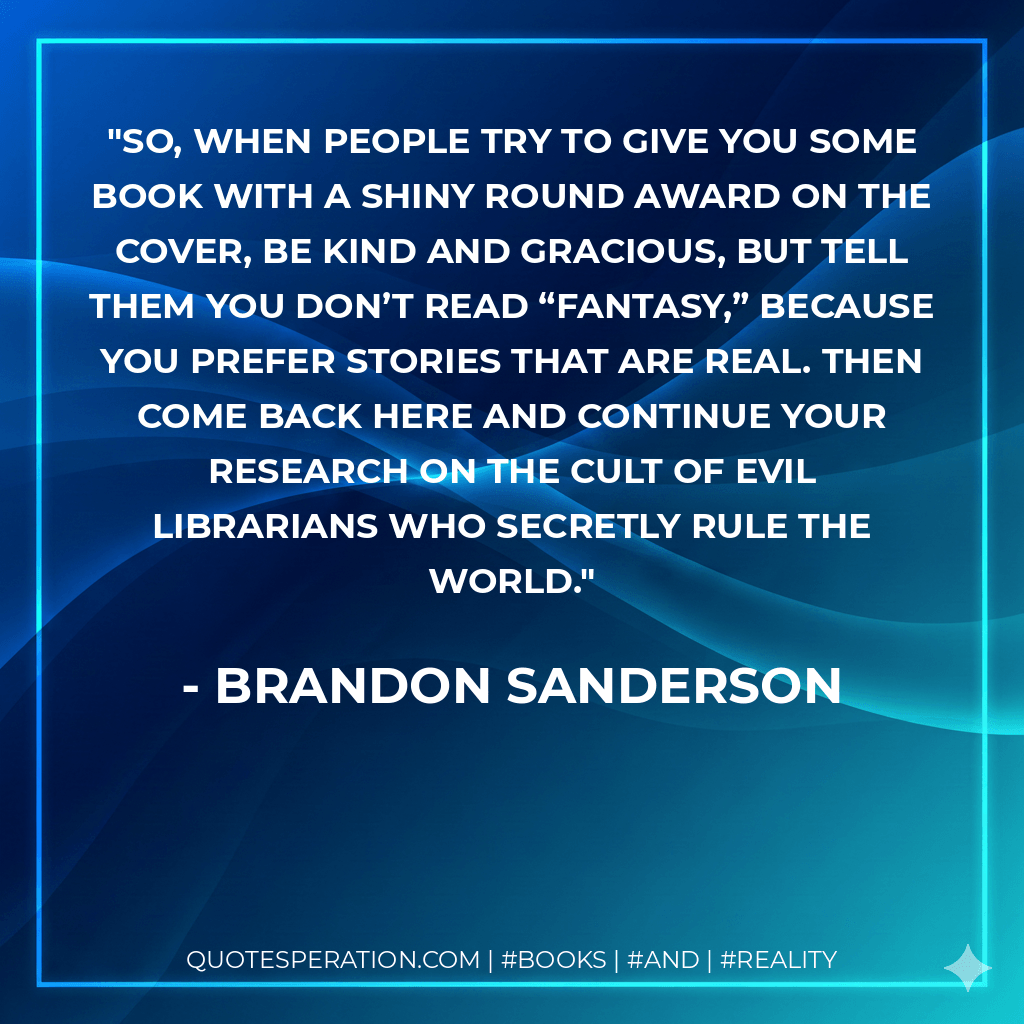 So, when people try to give you some book with a shiny round award on the cover, be kind and gracious, but tell them you don’t read “fantasy,” because you prefer stories that are real. Then come back here and continue your research on the cult of evil Librarians who secretly rule the world. - Brandon Sanderson
