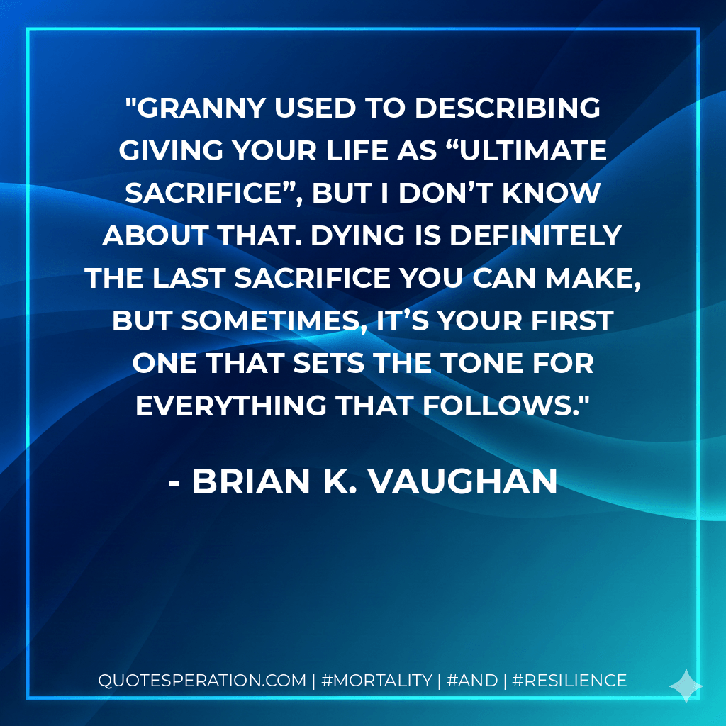 Granny used to describing giving your life as “ultimate sacrifice”, but I don’t know about that. Dying is definitely the LAST sacrifice you can make, but sometimes, it’s your first one that sets the tone for everything that follows. - Brian K. Vaughan