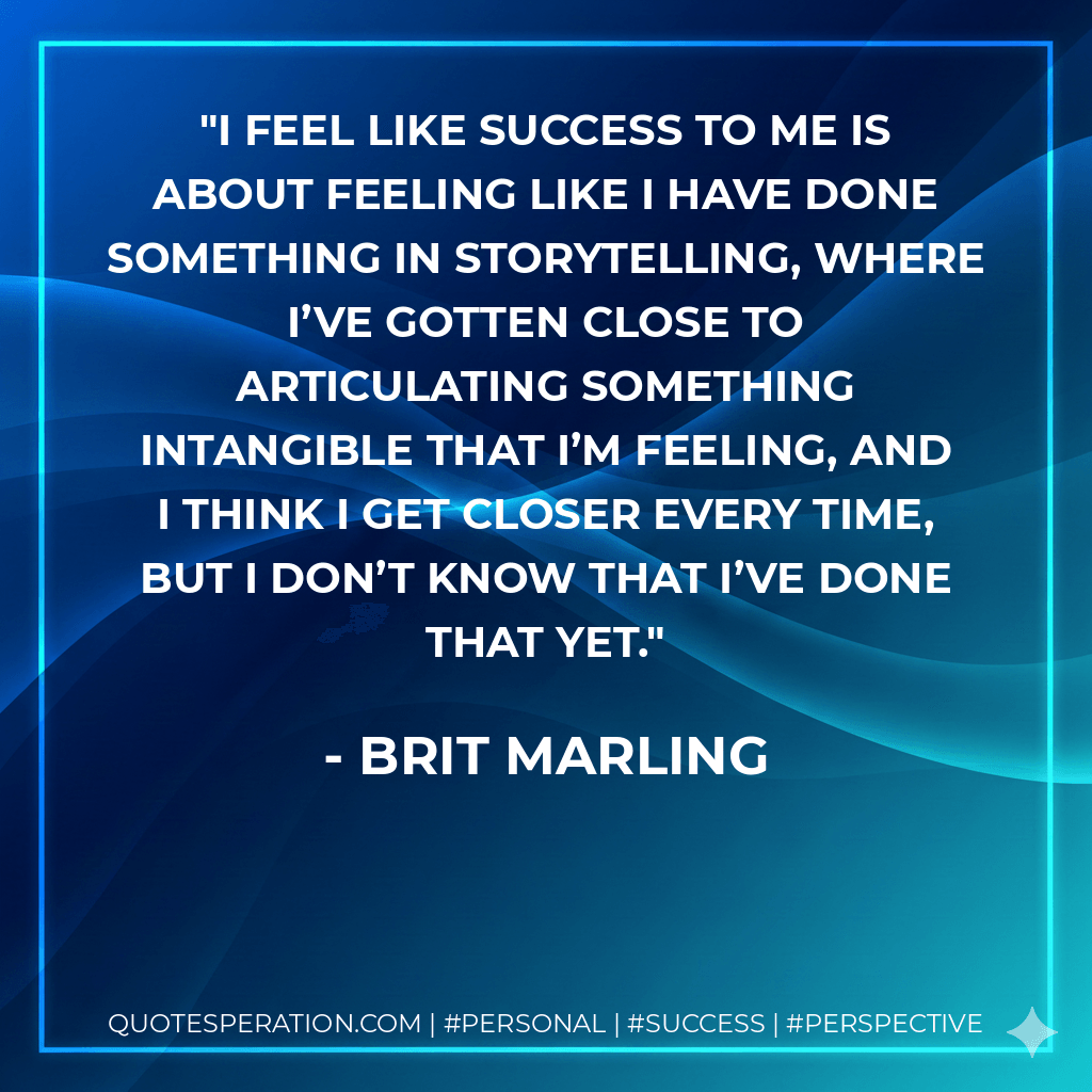 I feel like success to me is about feeling like I have done something in storytelling, where I’ve gotten close to articulating something intangible that I’m feeling, and I think I get closer every time, but I don’t know that I’ve done that yet. - Brit Marling