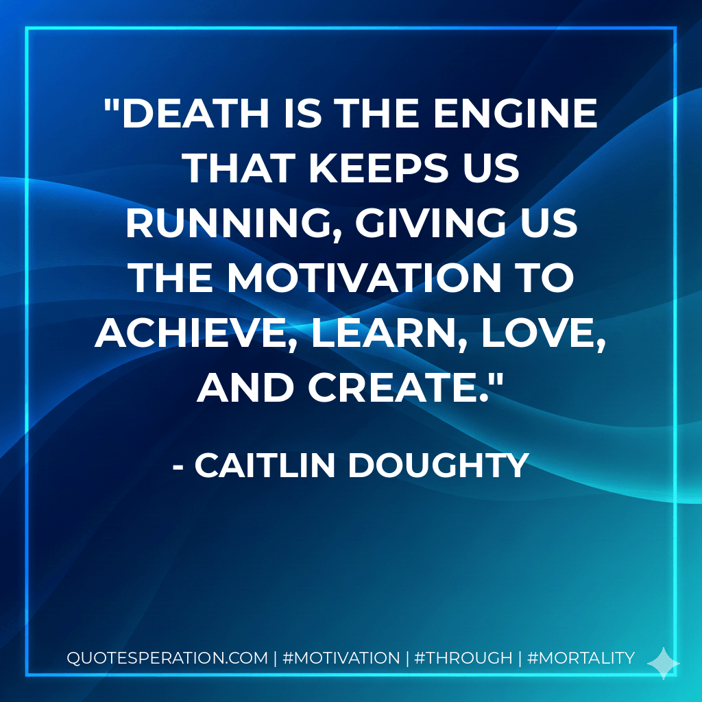 Death is the engine that keeps us running, giving us the motivation to achieve, learn, love, and create. - Caitlin Doughty