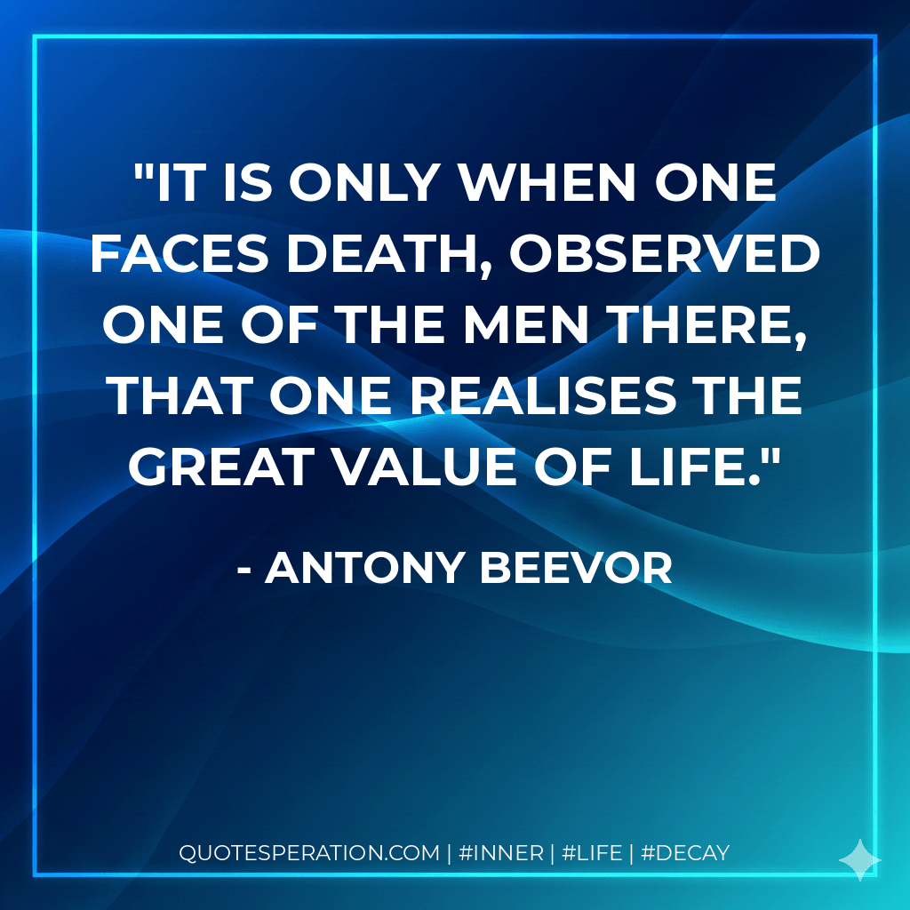It is only when one faces death, observed one of the men there, that one realises the great value of life. - Antony Beevor