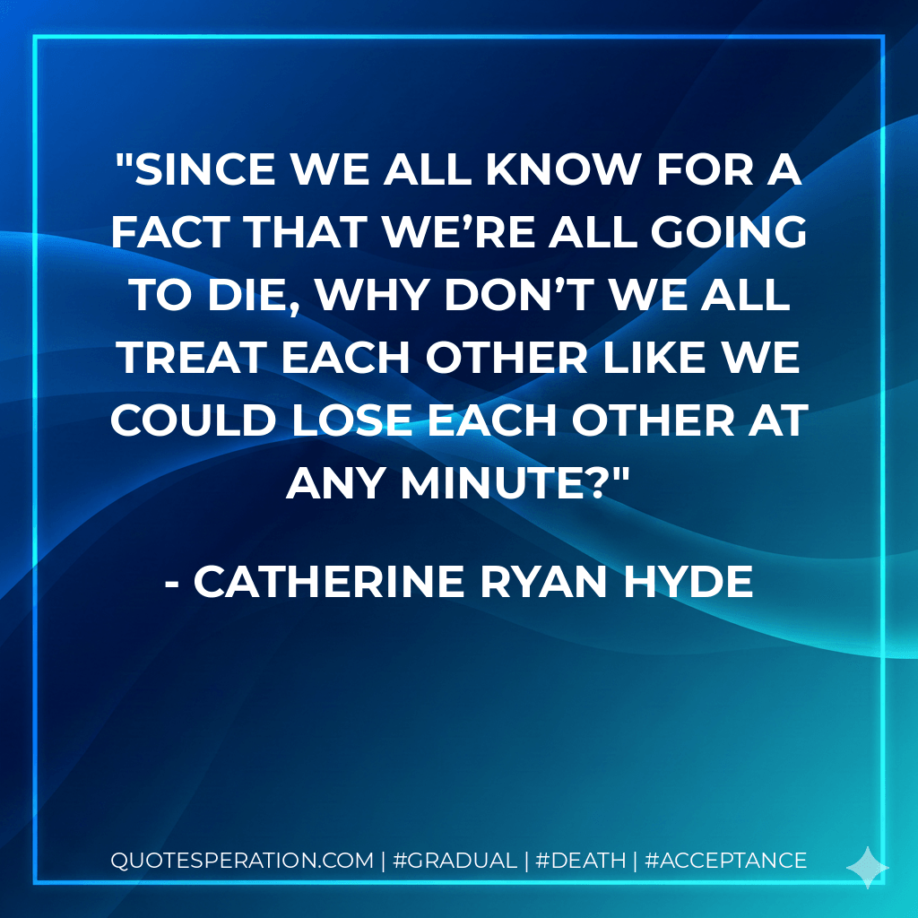 Since we all know for a fact that we’re all going to die, why don’t we all treat each other like we could lose each other at any minute? - Catherine Ryan Hyde