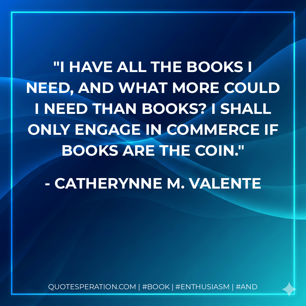 I have all the books I need, and what more could I need than books? I shall only engage in commerce if books are the coin. - Catherynne M. Valente