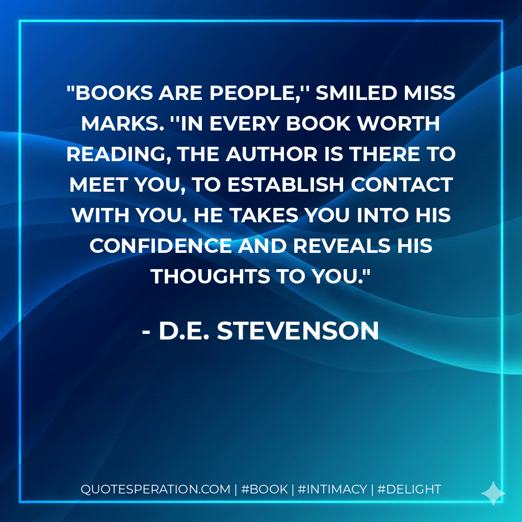 Books are people,'' smiled Miss Marks. ''In every book worth reading, the author is there to meet you, to establish contact with you. He takes you into his confidence and reveals his thoughts to you. - D.E. Stevenson