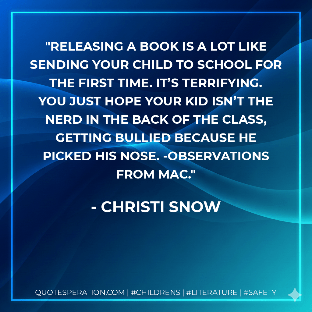 Releasing a book is a lot like sending your child to school for the first time. It’s terrifying. You just hope your kid isn’t the nerd in the back of the class, getting bullied because he picked his nose. -Observations from Mac. - Christi Snow