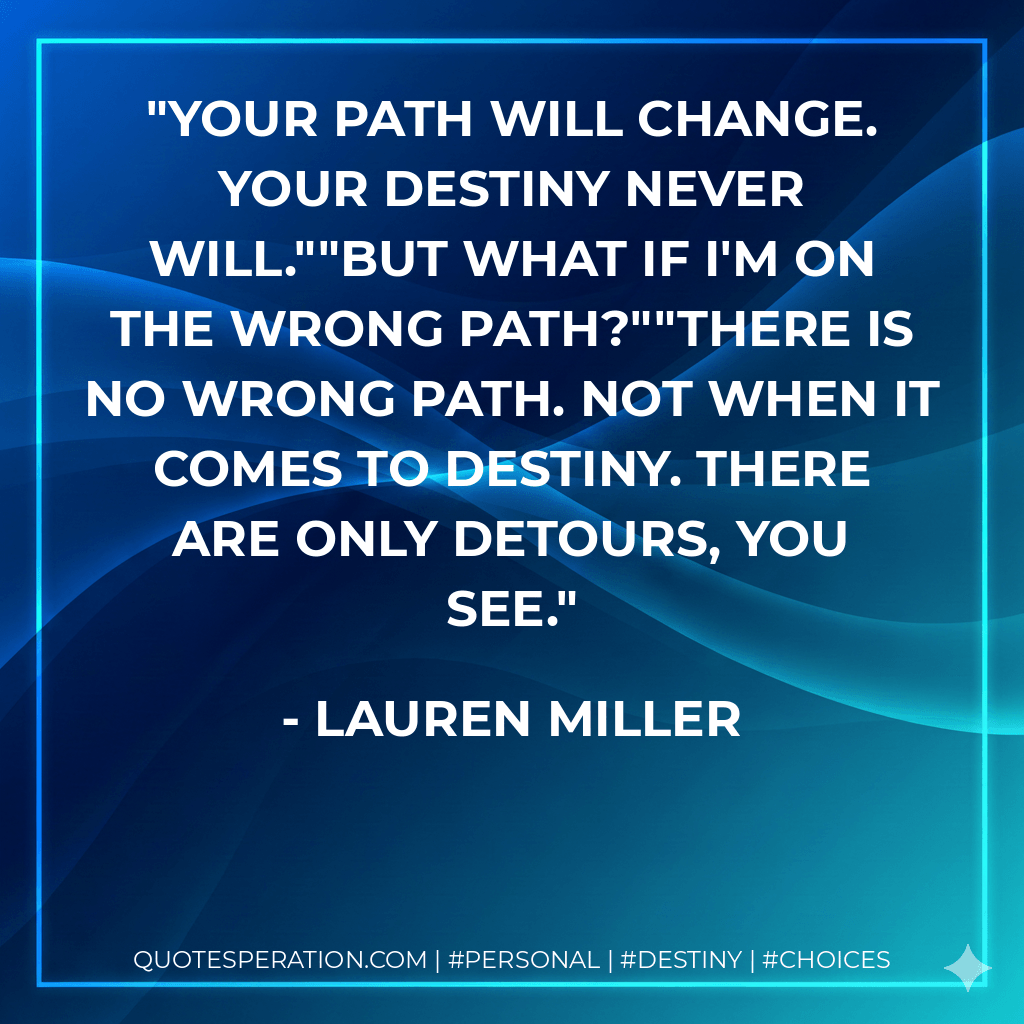 Your path will change. Your destiny never will.""But what if I'm on the wrong path?""There is no wrong path. Not when it comes to destiny. There are only detours, you see. - Lauren Miller