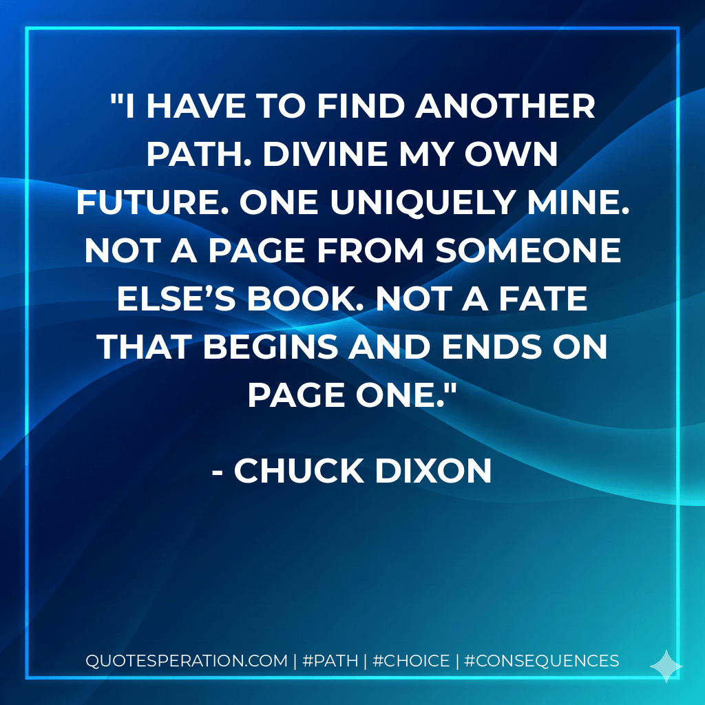 I have to find another path. Divine my own future. One uniquely mine. Not a page from someone else’s book. Not a fate that begins and ends on page one. - Chuck Dixon