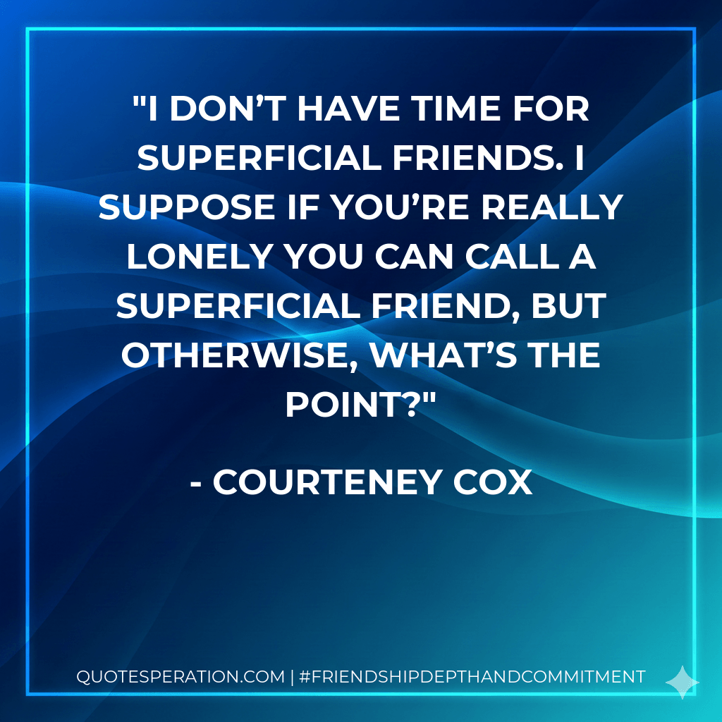 I don’t have time for superficial friends. I suppose if you’re really lonely you can call a superficial friend, but otherwise, what’s the point? - Courteney Cox