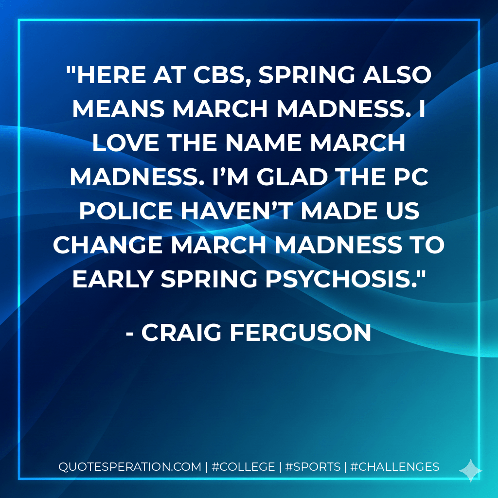 Here at CBS, spring also means March Madness. I love the name March Madness. I’m glad the PC police haven’t made us change March Madness to early spring psychosis. - Craig ferguson
