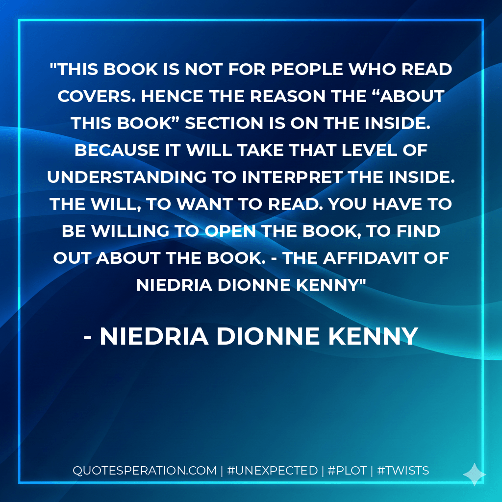 This book is not for people who read covers. Hence the reason the “about this book” section is on the inside. Because it will take that level of understanding to interpret the inside. The will, to want to read. You have to be willing to open the book, to find out about the book. - The Affidavit of Niedria Dionne Kenny - Niedria Dionne Kenny