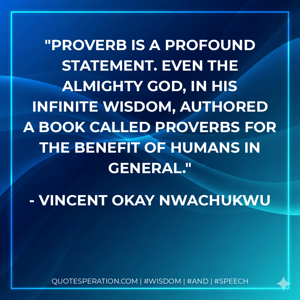 Proverb is a profound statement. Even the Almighty God, in his infinite wisdom, authored a book called proverbs for the benefit of humans in general. - Vincent Okay Nwachukwu