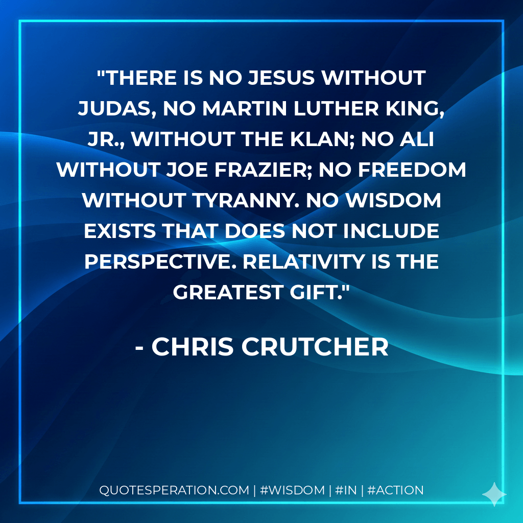 There is no Jesus without Judas, no Martin Luther King, Jr., without the Klan; no Ali without Joe Frazier; no freedom without tyranny. No wisdom exists that does not include perspective. Relativity is the greatest gift. - Chris Crutcher