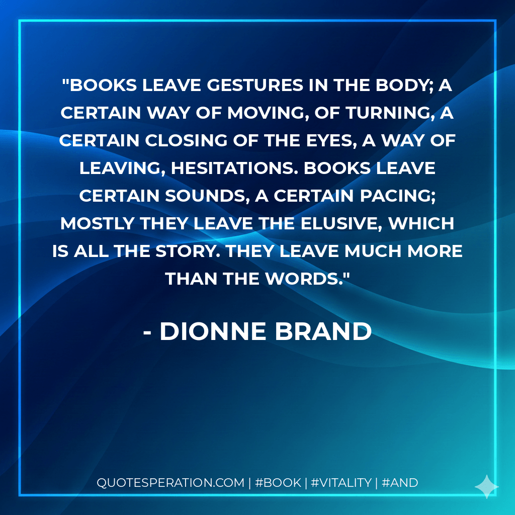 Books leave gestures in the body; a certain way of moving, of turning, a certain closing of the eyes, a way of leaving, hesitations. Books leave certain sounds, a certain pacing; mostly they leave the elusive, which is all the story. They leave much more than the words. - Dionne Brand