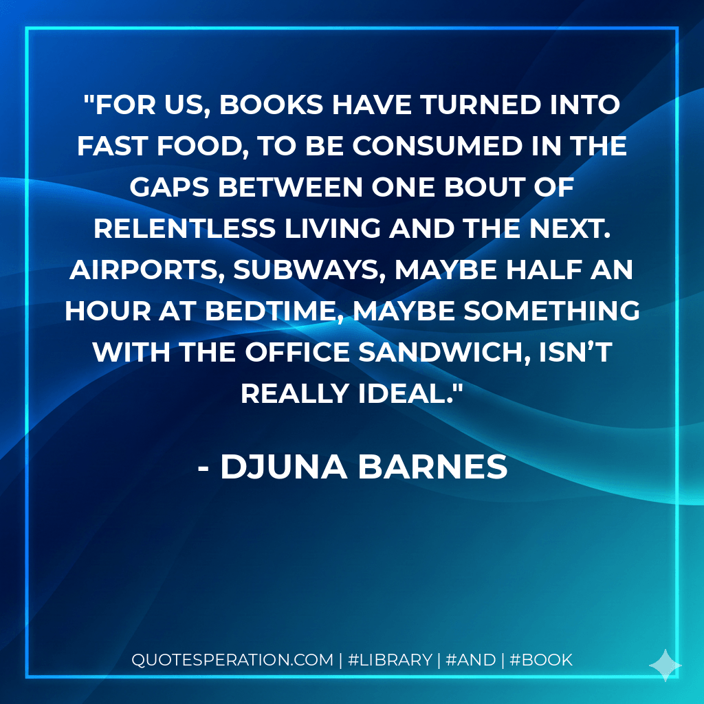 For us, books have turned into fast food, to be consumed in the gaps between one bout of relentless living and the next. Airports, subways, maybe half an hour at bedtime, maybe something with the office sandwich, isn’t really ideal. - Djuna Barnes