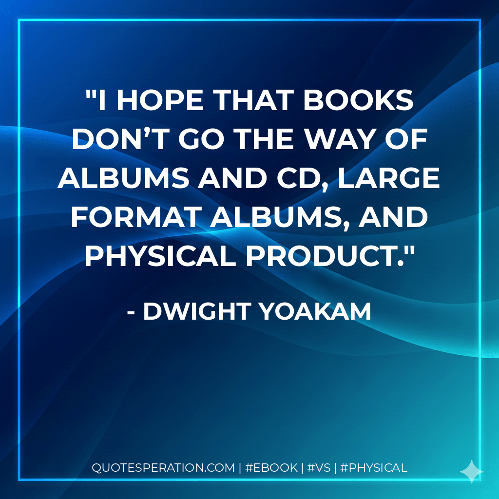I hope that books don’t go the way of albums and CD, large format albums, and physical product. - Dwight Yoakam