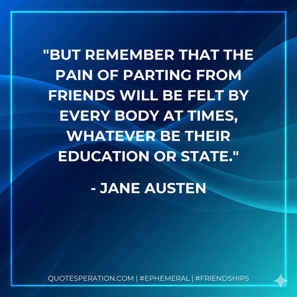 But remember that the pain of parting from friends will be felt by every body at times, whatever be their education or state. - Jane Austen