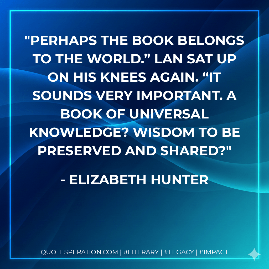 Perhaps the book belongs to the world.” Lan sat up on his knees again. “It sounds very important. A book of universal knowledge? Wisdom to be preserved and shared? - Elizabeth Hunter