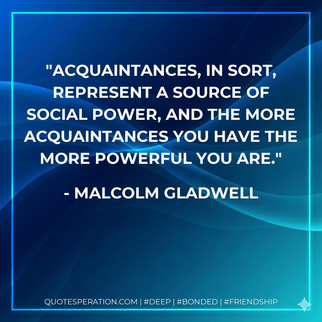 Acquaintances, in sort, represent a source of social power, and the more acquaintances you have the more powerful you are. - Malcolm Gladwell
