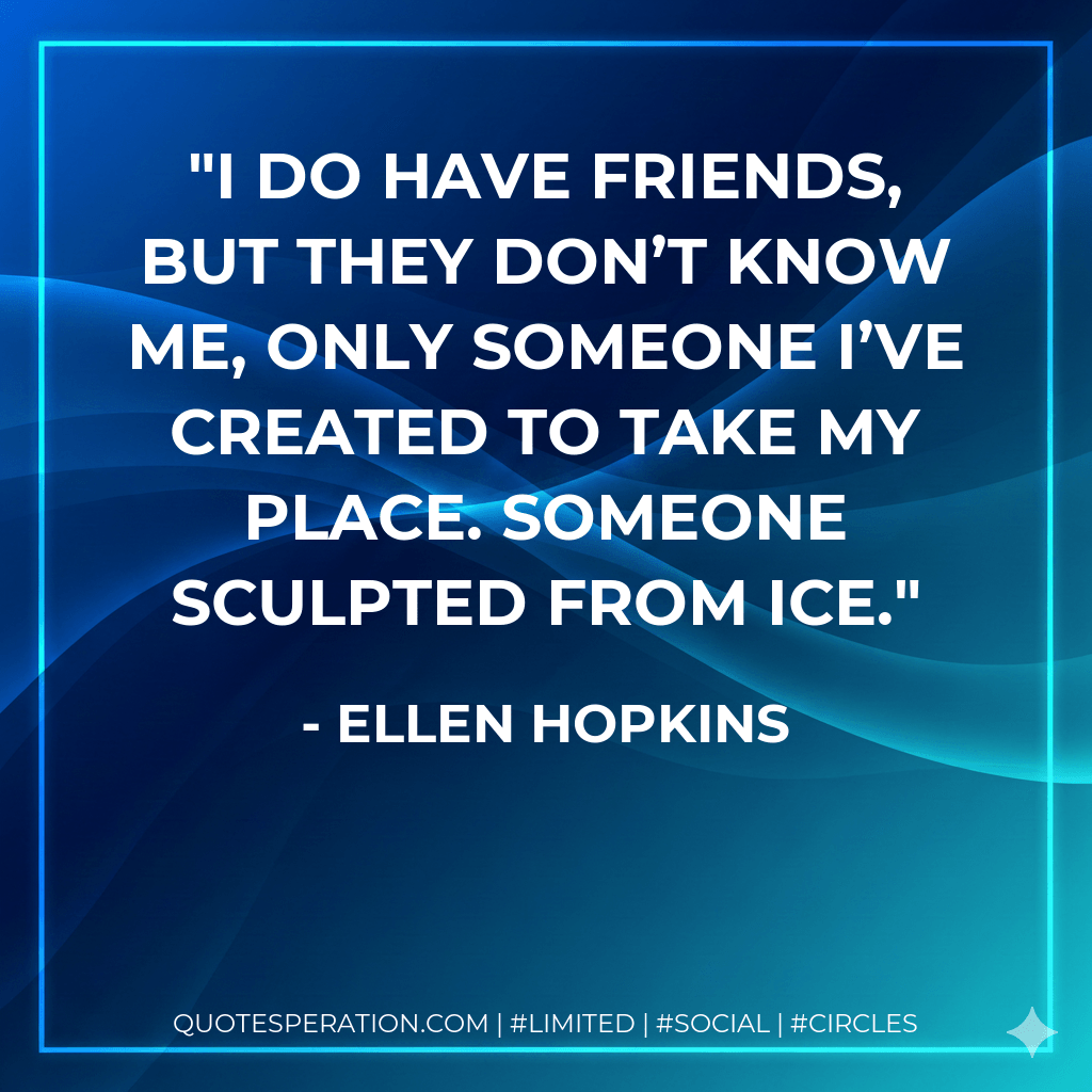I do have friends, but they don’t know me, only someone I’ve created to take my place. Someone sculpted from ice. - Ellen Hopkins