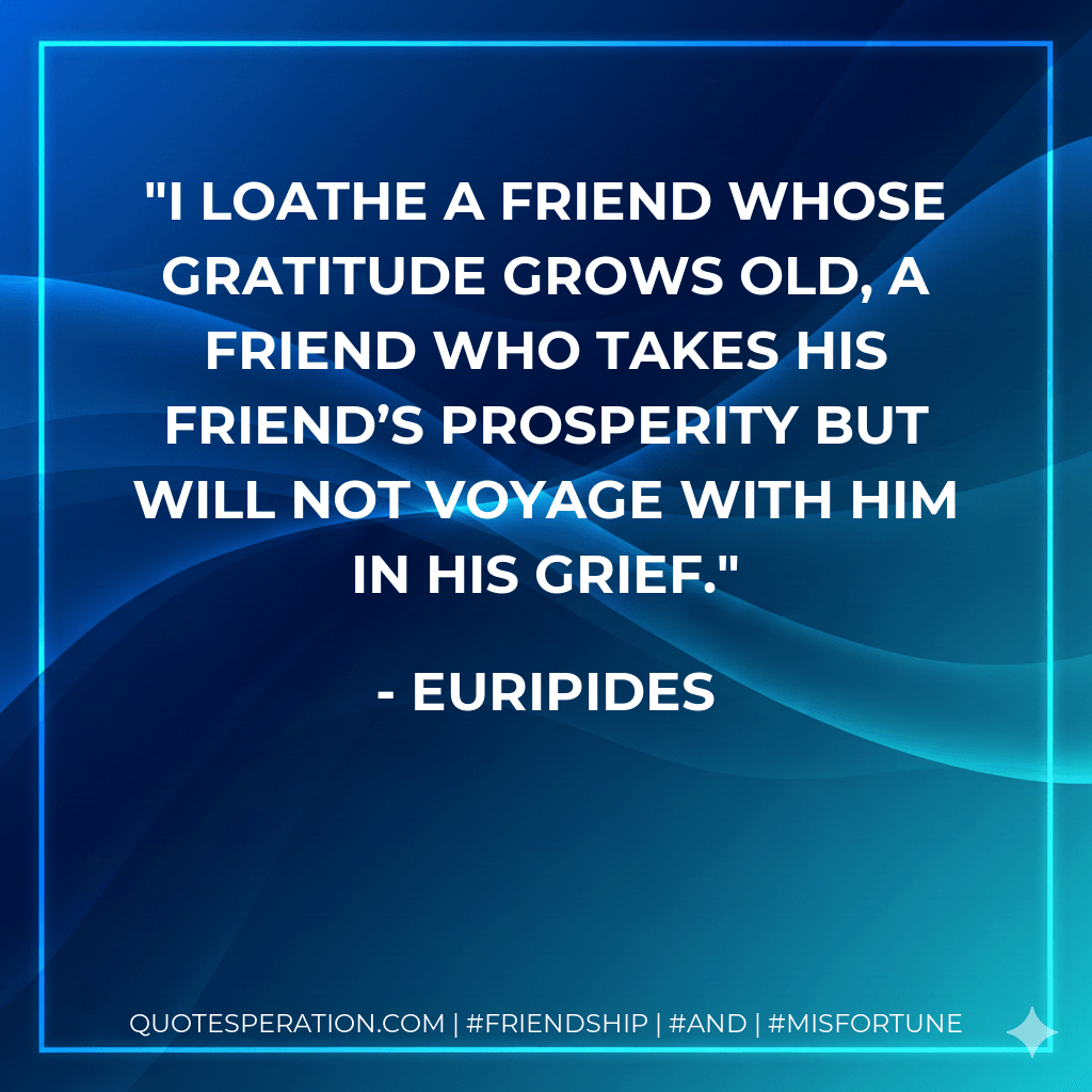 I loathe a friend whose gratitude grows old, a friend who takes his friend’s prosperity but will not voyage with him in his grief. - Euripides