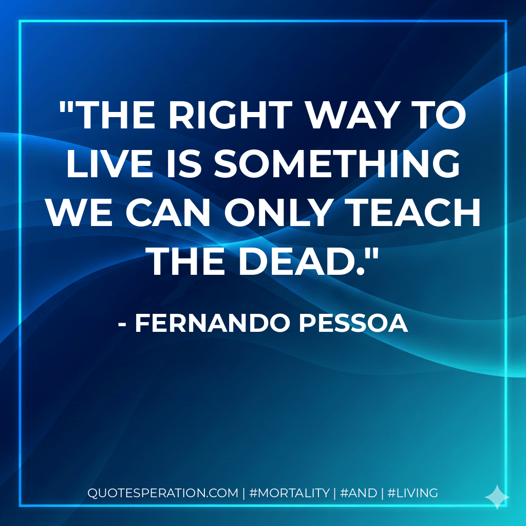 The right way to live is something we can only teach the dead. - Fernando Pessoa