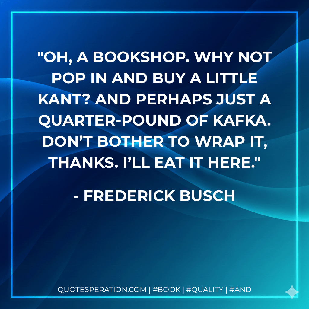 Oh, a bookshop. Why not pop in and buy a little Kant? And perhaps just a quarter-pound of Kafka. Don’t bother to wrap it, thanks. I’ll eat it here. - Frederick Busch