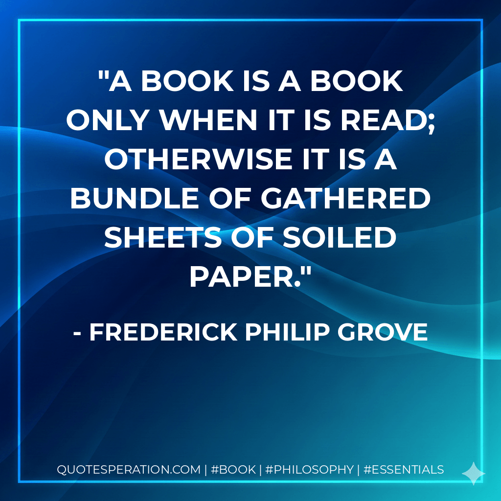 A book is a book only when it is read; otherwise it is a bundle of gathered sheets of soiled paper. - Frederick Philip Grove