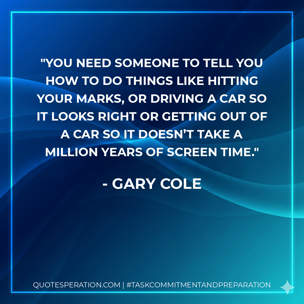 You need someone to tell you how to do things like hitting your marks, or driving a car so it looks right or getting out of a car so it doesn’t take a million years of screen time. - Gary Cole