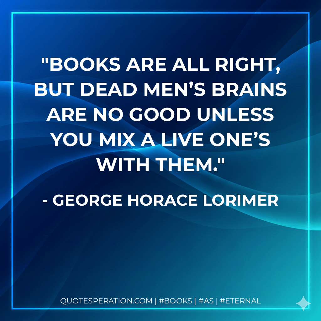 Books are all right, but dead men’s brains are no good unless you mix a live one’s with them. - George Horace Lorimer