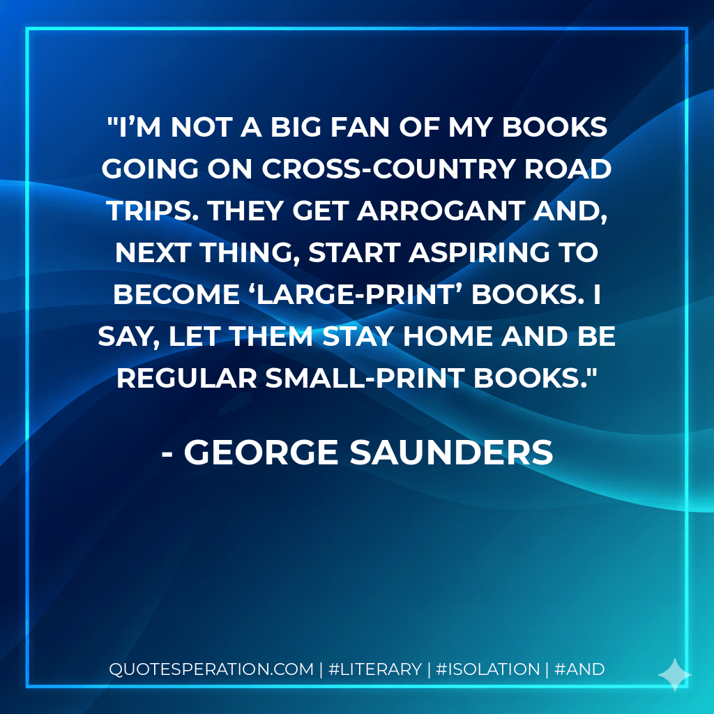 I’m not a big fan of my books going on cross-country road trips. They get arrogant and, next thing, start aspiring to become ‘large-print’ books. I say, let them stay home and be regular small-print books. - George Saunders
