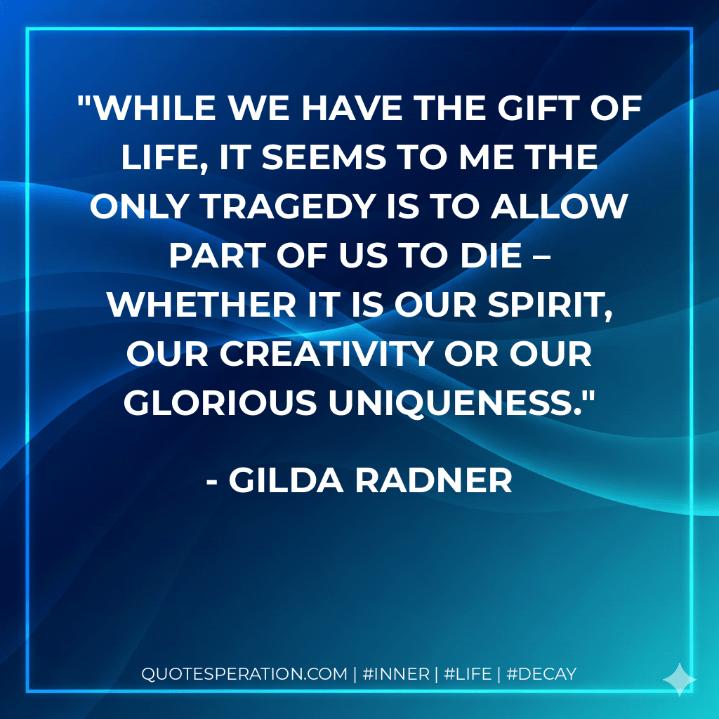 While we have the gift of life, it seems to me the only tragedy is to allow part of us to die – whether it is our spirit, our creativity or our glorious uniqueness. - Gilda Radner