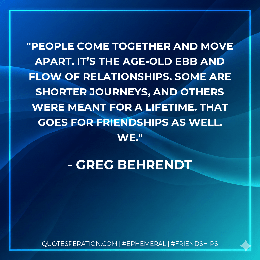 People come together and move apart. It’s the age-old ebb and flow of relationships. Some are shorter journeys, and others were meant for a lifetime. That goes for friendships as well. We. - Greg Behrendt