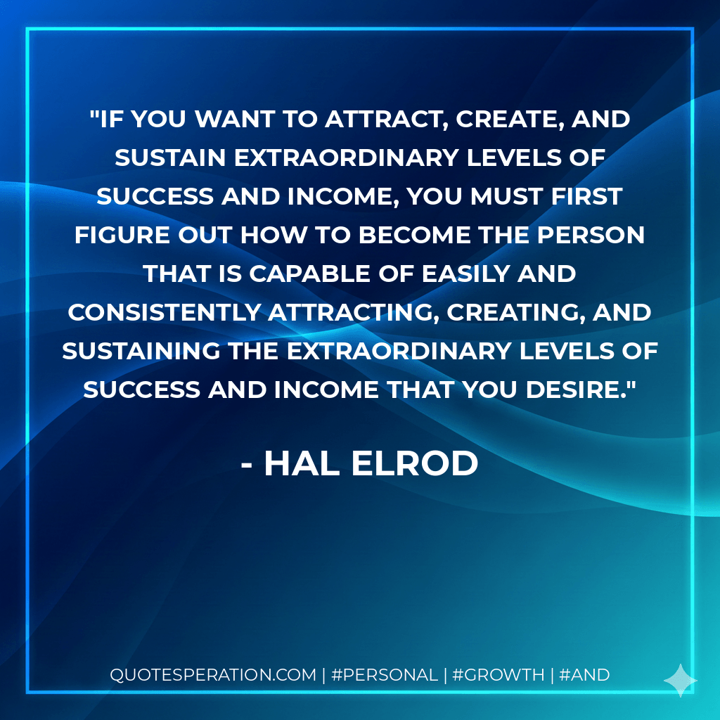If you want to attract, create, and sustain extraordinary levels of success and income, you must first figure out how to become the person that is capable of easily and consistently attracting, creating, and sustaining the extraordinary levels of success and income that you desire. - Hal Elrod