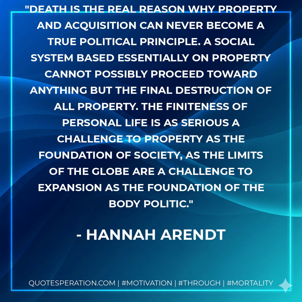 Death is the real reason why property and acquisition can never become a true political principle. A social system based essentially on property cannot possibly proceed toward anything but the final destruction of all property. The finiteness of personal life is as serious a challenge to property as the foundation of society, as the limits of the globe are a challenge to expansion as the foundation of the body politic. - Hannah Arendt